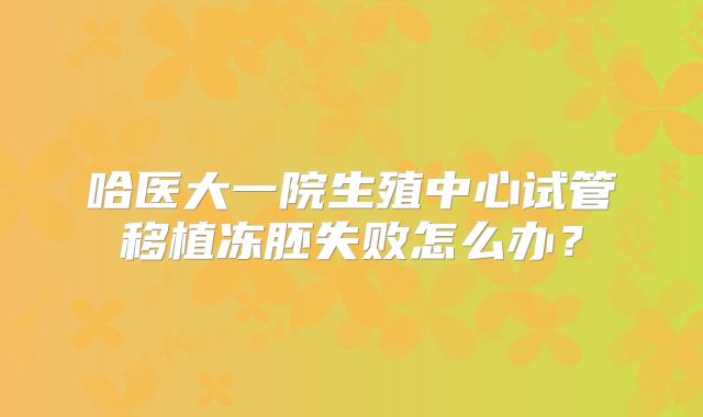哈医大一院生殖中心试管移植冻胚失败怎么办？