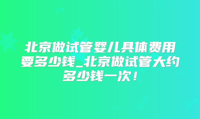 北京做试管婴儿具体费用要多少钱_北京做试管大约多少钱一次！