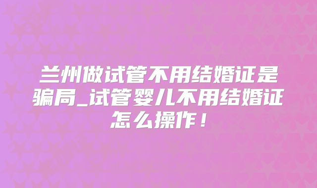 兰州做试管不用结婚证是骗局_试管婴儿不用结婚证怎么操作！