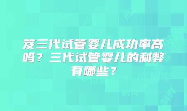 笈三代试管婴儿成功率高吗？三代试管婴儿的利弊有哪些？