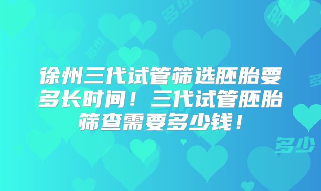 徐州三代试管筛选胚胎要多长时间！三代试管胚胎筛查需要多少钱！