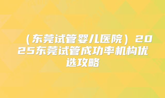 (东莞试管婴儿医院)2025东莞试管成功率机构优选攻略