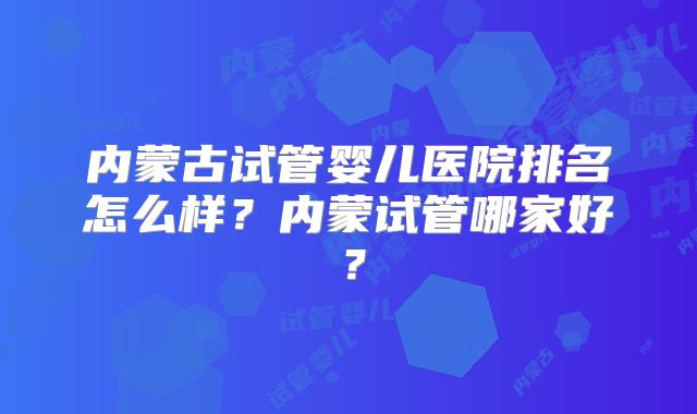 内蒙古试管婴儿医院排名怎么样？内蒙试管哪家好？
