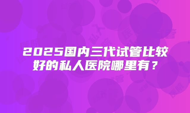 2025国内三代试管比较好的私人医院哪里有？
