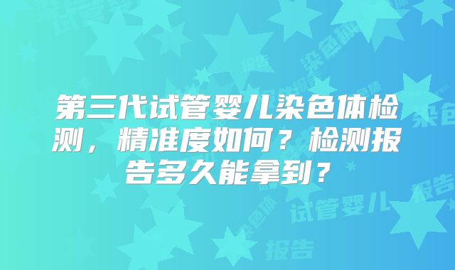 第三代试管婴儿染色体检测，精准度如何？检测报告多久能拿到？