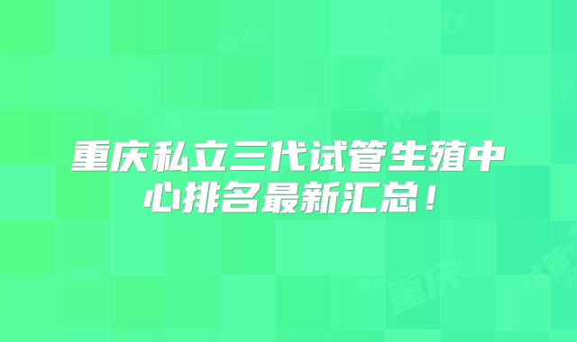 重庆私立三代试管生殖中心排名最新汇总！