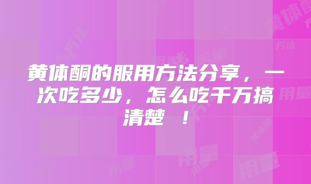 黄体酮的服用方法分享，一次吃多少，怎么吃千万搞清楚 ！