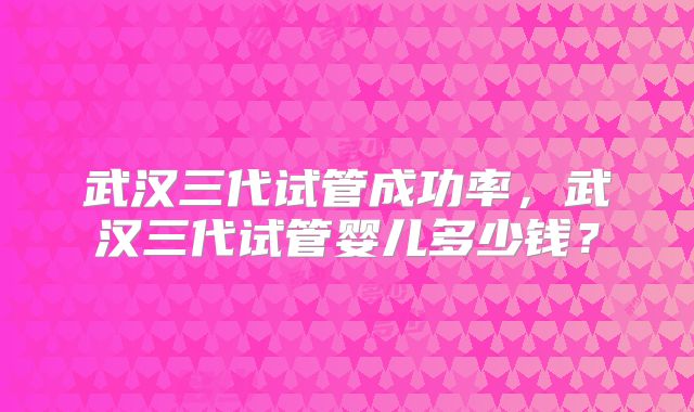 武汉三代试管成功率，武汉三代试管婴儿多少钱？