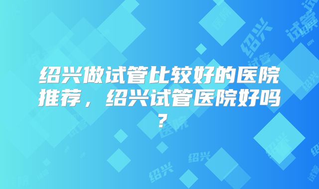 绍兴做试管比较好的医院推荐，绍兴试管医院好吗？