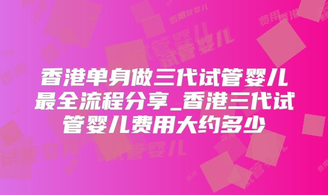 香港单身做三代试管婴儿最全流程分享_香港三代试管婴儿费用大约多少