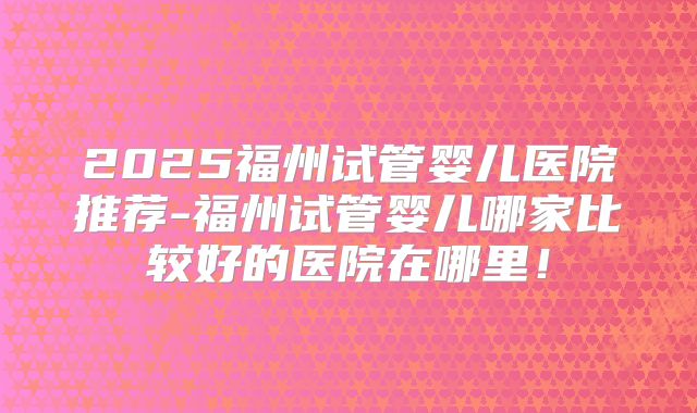 2025福州试管婴儿医院推荐-福州试管婴儿哪家比较好的医院在哪里！