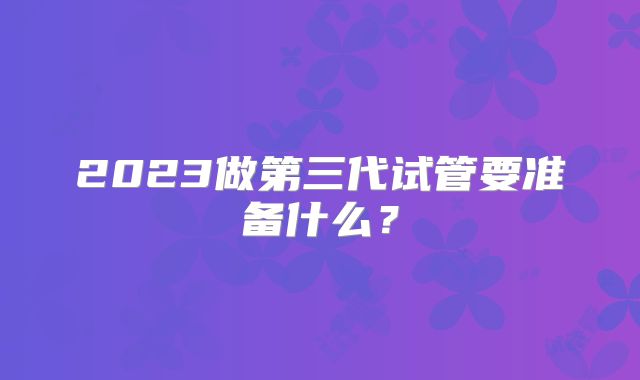 2023做第三代试管要准备什么?