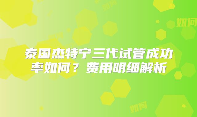 泰国杰特宁三代试管成功率如何？费用明细解析
