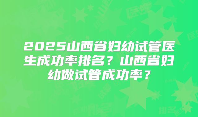 2025山西省妇幼试管医生成功率排名？山西省妇幼做试管成功率？