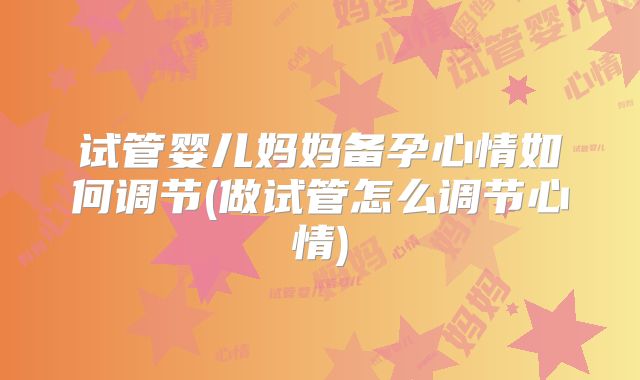 试管婴儿妈妈备孕心情如何调节(做试管怎么调节心情)