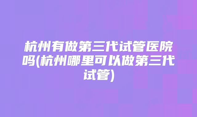 杭州有做第三代试管医院吗(杭州哪里可以做第三代试管)