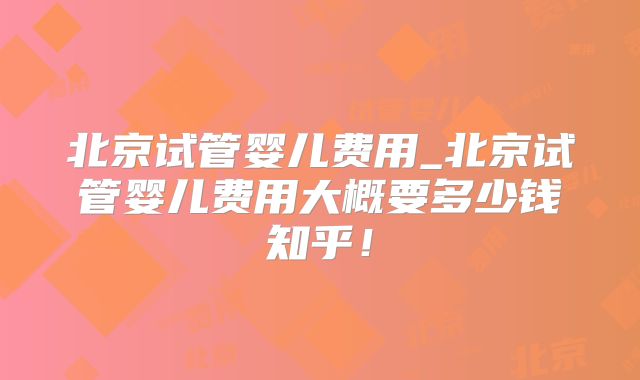 北京试管婴儿费用_北京试管婴儿费用大概要多少钱知乎！