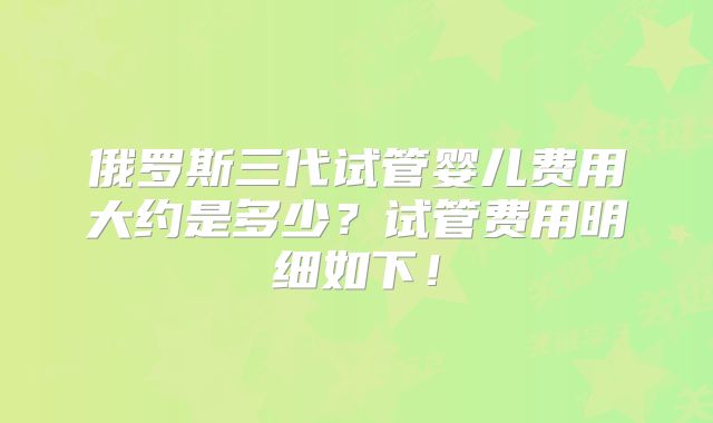 俄罗斯三代试管婴儿费用大约是多少？试管费用明细如下！
