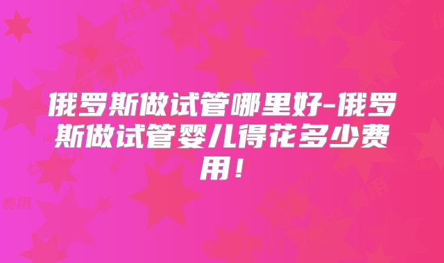 俄罗斯做试管哪里好-俄罗斯做试管婴儿得花多少费用!