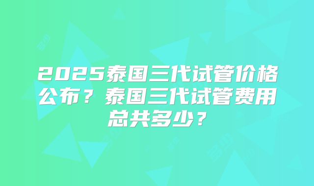 2025泰国三代试管价格公布？泰国三代试管费用总共多少？
