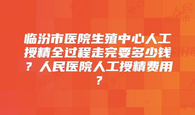 临汾市医院生殖中心人工授精全过程走完要多少钱？人民医院人工授精费用？