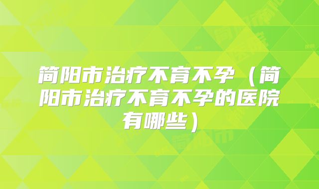 简阳市治疗不育不孕（简阳市治疗不育不孕的医院有哪些）