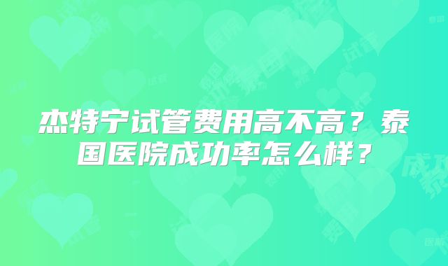 杰特宁试管费用高不高？泰国医院成功率怎么样？