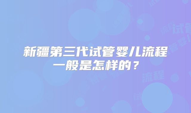 新疆第三代试管婴儿流程一般是怎样的?