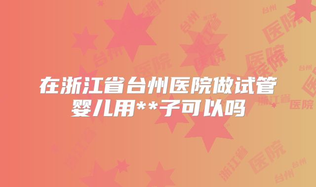 在浙江省台州医院做试管婴儿用**子可以吗