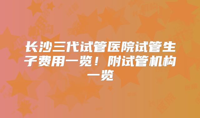 长沙三代试管医院试管生子费用一览！附试管机构一览