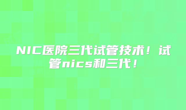 NIC医院三代试管技术！试管nics和三代！