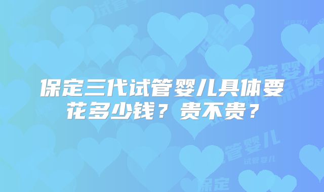 保定三代试管婴儿具体要花多少钱？贵不贵？