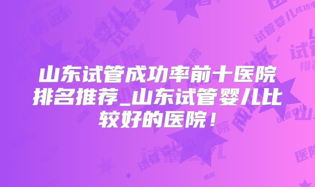 山东试管成功率前十医院排名推荐_山东试管婴儿比较好的医院！