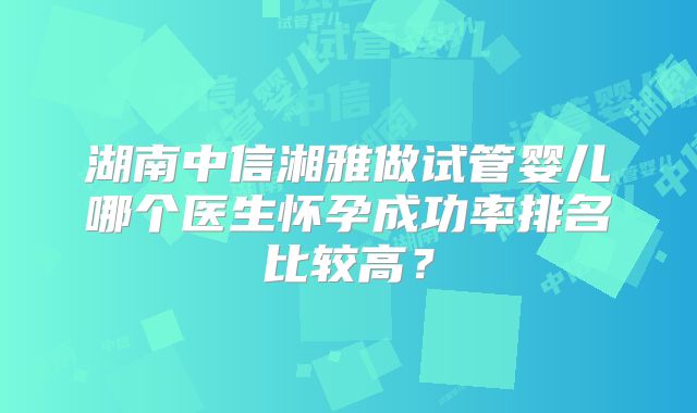 湖南中信湘雅做试管婴儿哪个医生怀孕成功率排名比较高?