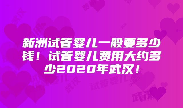 新洲试管婴儿一般要多少钱!试管婴儿费用大约多少2020年武汉!