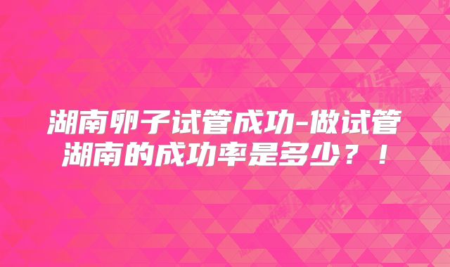 湖南卵子试管成功-做试管湖南的成功率是多少？！