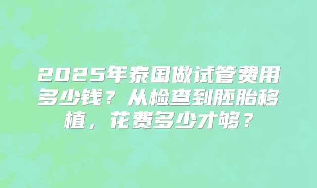2025年泰国做试管费用多少钱?从检查到胚胎移植,花费多少才够?