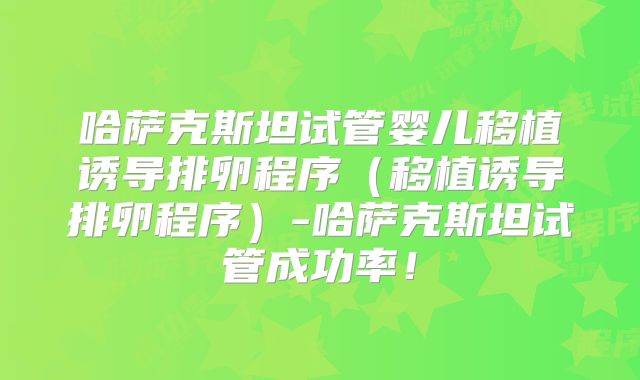 哈萨克斯坦试管婴儿移植诱导排卵程序（移植诱导排卵程序）-哈萨克斯坦试管成功率！
