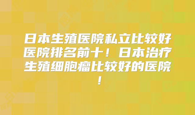 日本生殖医院私立比较好医院排名前十!日本治疗生殖细胞瘤比较好的医院!