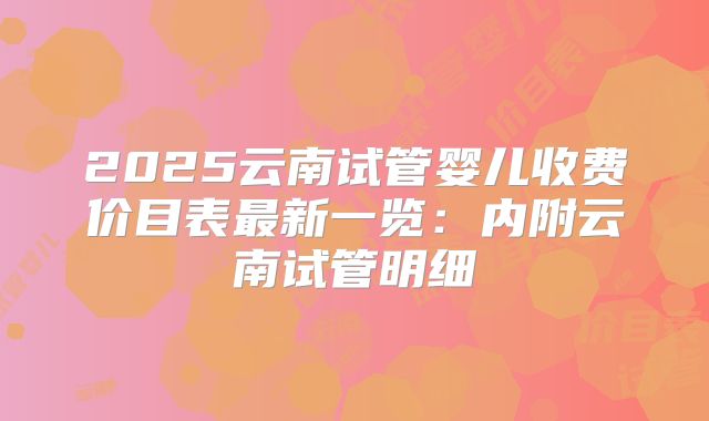 2025云南试管婴儿收费价目表最新一览:内附云南试管明细