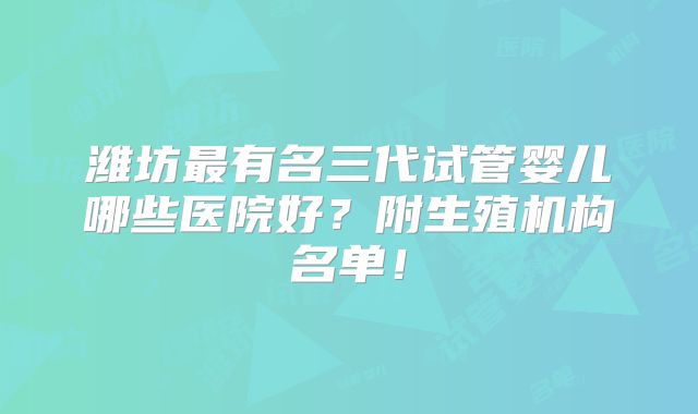 潍坊最有名三代试管婴儿哪些医院好？附生殖机构名单！