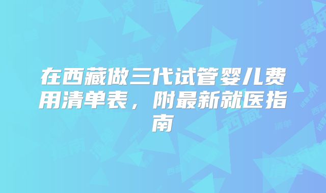 在西藏做三代试管婴儿费用清单表,附最新就医指南