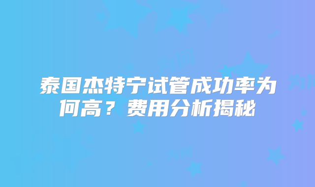 泰国杰特宁试管成功率为何高？费用分析揭秘