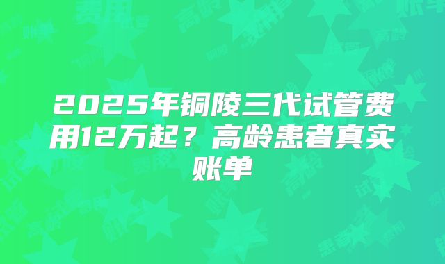 2025年铜陵三代试管费用12万起？高龄患者真实账单