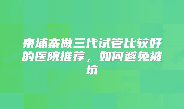 柬埔寨做三代试管比较好的医院推荐，如何避免被坑