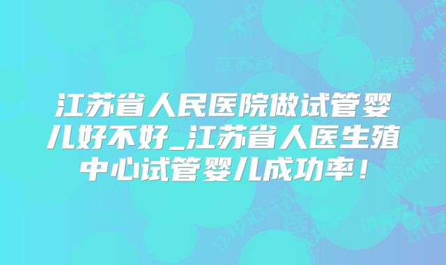 江苏省人民医院做试管婴儿好不好_江苏省人医生殖中心试管婴儿成功率！