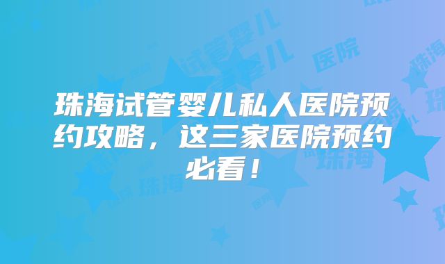 珠海试管婴儿私人医院预约攻略，这三家医院预约必看！