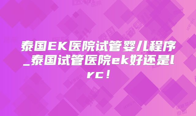 泰国EK医院试管婴儿程序_泰国试管医院ek好还是lrc！