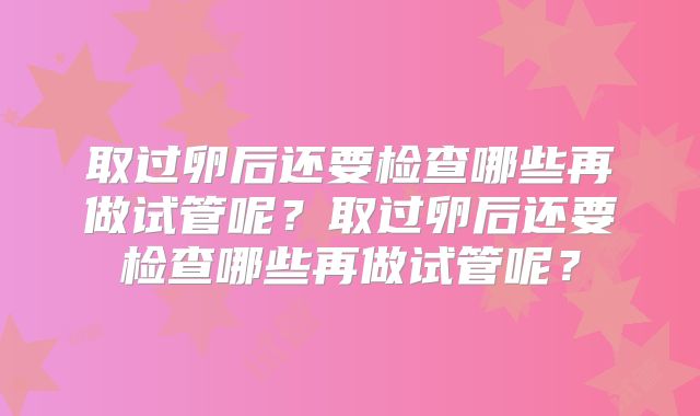 取过卵后还要检查哪些再做试管呢?取过卵后还要检查哪些再做试管呢?