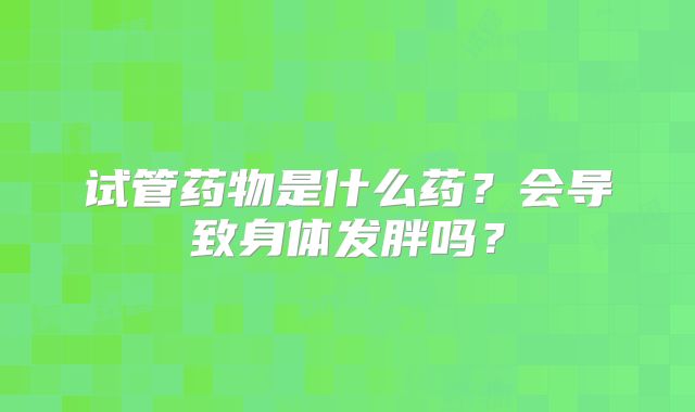 试管药物是什么药?会导致身体发胖吗?